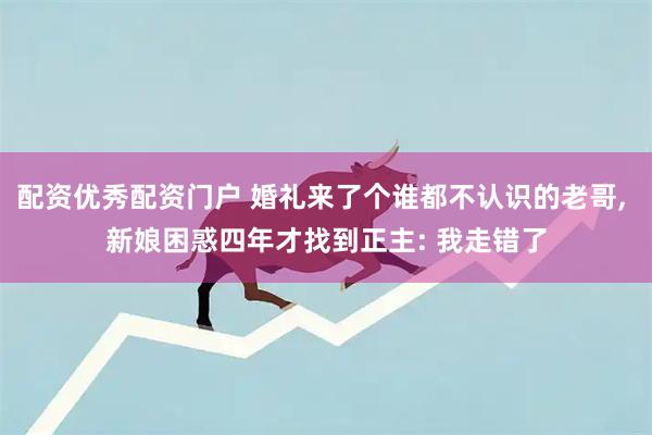 配资优秀配资门户 婚礼来了个谁都不认识的老哥, 新娘困惑四年才找到正主: 我走错了