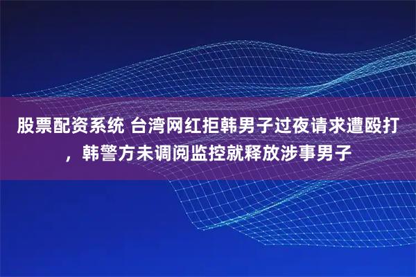 股票配资系统 台湾网红拒韩男子过夜请求遭殴打，韩警方未调阅监控就释放涉事男子