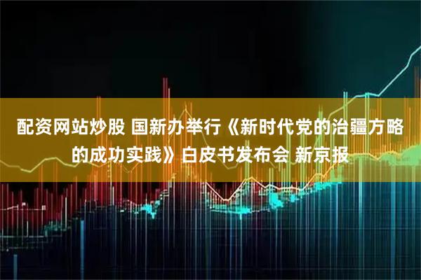 配资网站炒股 国新办举行《新时代党的治疆方略的成功实践》白皮书发布会 新京报