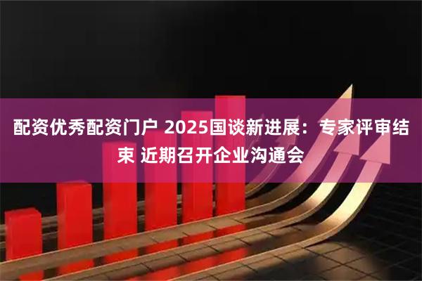 配资优秀配资门户 2025国谈新进展：专家评审结束 近期召开企业沟通会