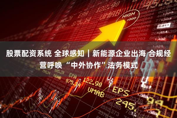 股票配资系统 全球感知｜新能源企业出海 合规经营呼唤 “中外协作”法务模式