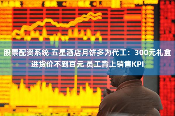 股票配资系统 五星酒店月饼多为代工：300元礼盒进货价不到百元 员工背上销售KPI