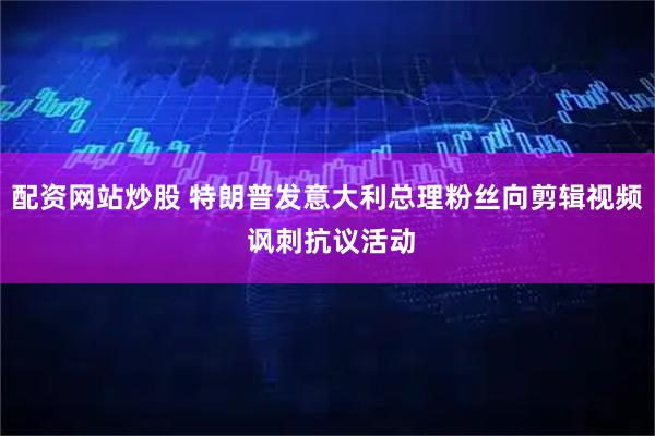 配资网站炒股 特朗普发意大利总理粉丝向剪辑视频 讽刺抗议活动