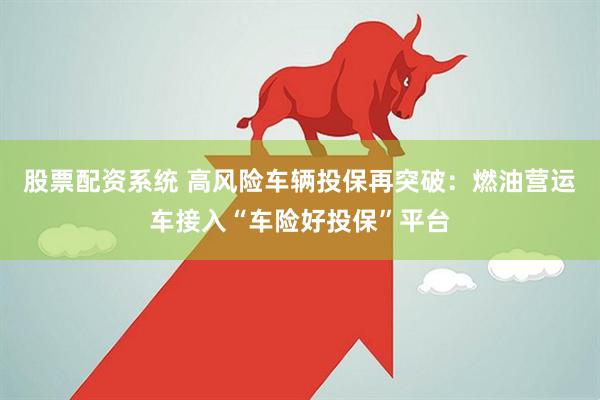 股票配资系统 高风险车辆投保再突破：燃油营运车接入“车险好投保”平台