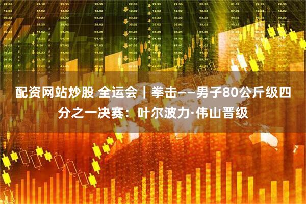 配资网站炒股 全运会｜拳击——男子80公斤级四分之一决赛：叶尔波力·伟山晋级