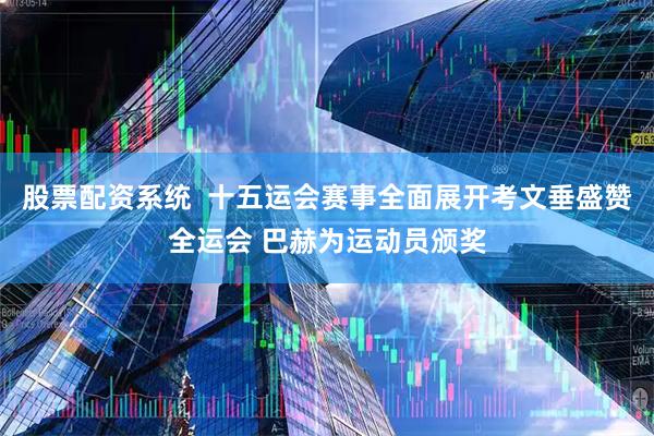 股票配资系统  十五运会赛事全面展开考文垂盛赞全运会 巴赫为运动员颁奖