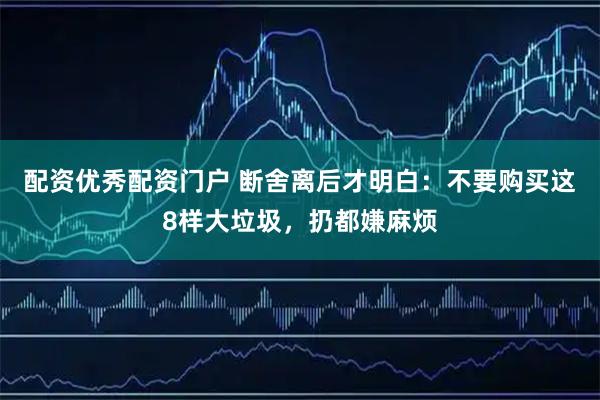 配资优秀配资门户 断舍离后才明白：不要购买这8样大垃圾，扔都嫌麻烦