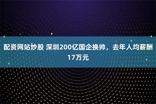 配资网站炒股 深圳200亿国企换帅，去年人均薪酬17万元