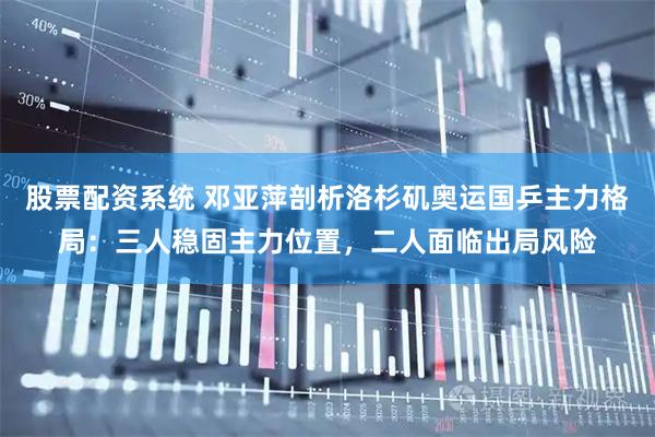 股票配资系统 邓亚萍剖析洛杉矶奥运国乒主力格局：三人稳固主力位置，二人面临出局风险