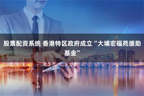 股票配资系统 香港特区政府成立“大埔宏福苑援助基金”