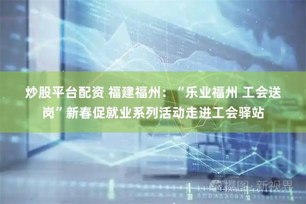 炒股平台配资 福建福州：“乐业福州 工会送岗”新春促就业系列活动走进工会驿站