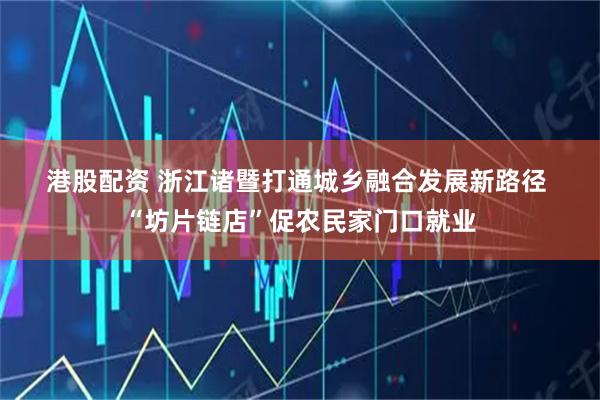 港股配资 浙江诸暨打通城乡融合发展新路径 “坊片链店”促农民家门口就业