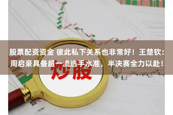股票配资资金 彼此私下关系也非常好！王楚钦：周启豪具备超一流选手水准，半决赛全力以赴！