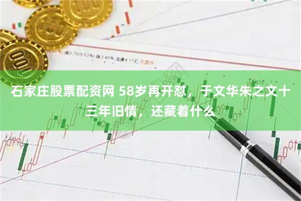 石家庄股票配资网 58岁再开怼,于文华朱之文十三年旧情,还藏着什么