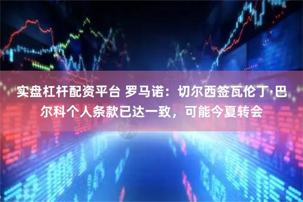 实盘杠杆配资平台 罗马诺：切尔西签瓦伦丁·巴尔科个人条款已达一致，可能今夏转会