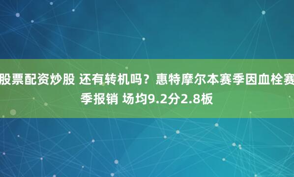 股票配资炒股 还有转机吗？惠特摩尔本赛季因血栓赛季报销 场均9.2分2.8板