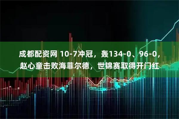 成都配资网 10-7冲冠，轰134-0、96-0，赵心童击败海菲尔德，世锦赛取得开门红