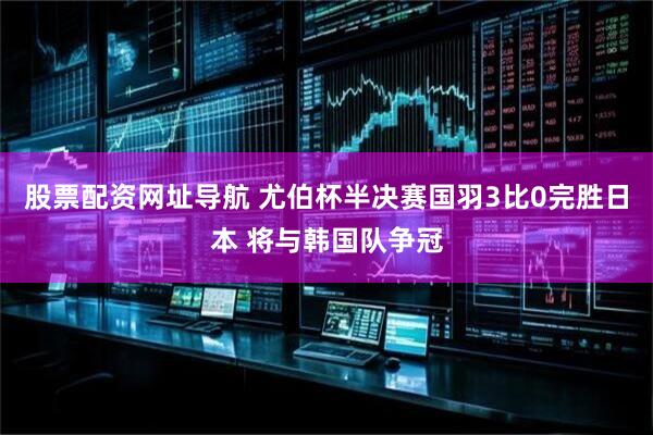 股票配资网址导航 尤伯杯半决赛国羽3比0完胜日本 将与韩国队争冠
