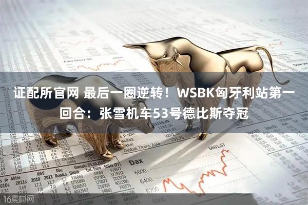 证配所官网 最后一圈逆转！WSBK匈牙利站第一回合：张雪机车53号德比斯夺冠