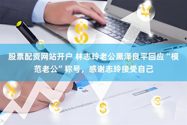 股票配资网站开户 林志玲老公黑泽良平回应“模范老公”称号，感谢志玲接受自己