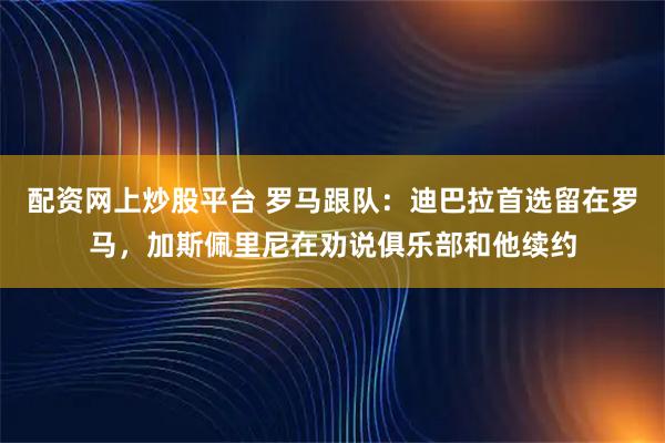 配资网上炒股平台 罗马跟队：迪巴拉首选留在罗马，加斯佩里尼在劝说俱乐部和他续约