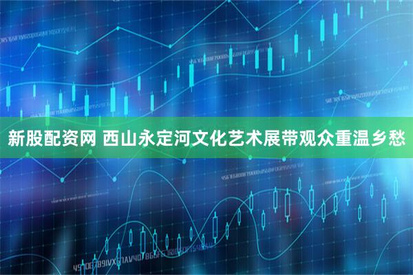 新股配资网 西山永定河文化艺术展带观众重温乡愁