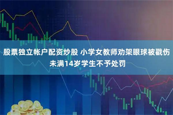 股票独立帐户配资炒股 小学女教师劝架眼球被戳伤 未满14岁学生不予处罚