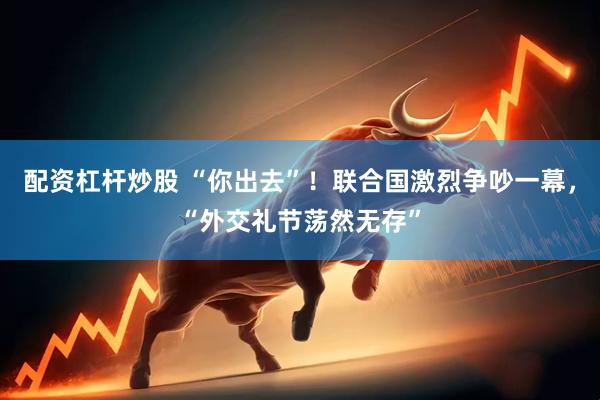 配资杠杆炒股 “你出去”！联合国激烈争吵一幕，“外交礼节荡然无存”