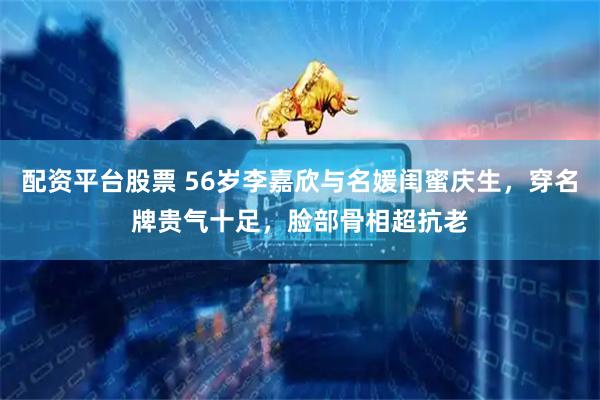 配资平台股票 56岁李嘉欣与名媛闺蜜庆生，穿名牌贵气十足，脸部骨相超抗老
