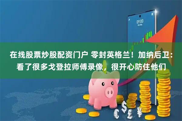 在线股票炒股配资门户 零封英格兰！加纳后卫：看了很多戈登拉师傅录像，很开心防住他们
