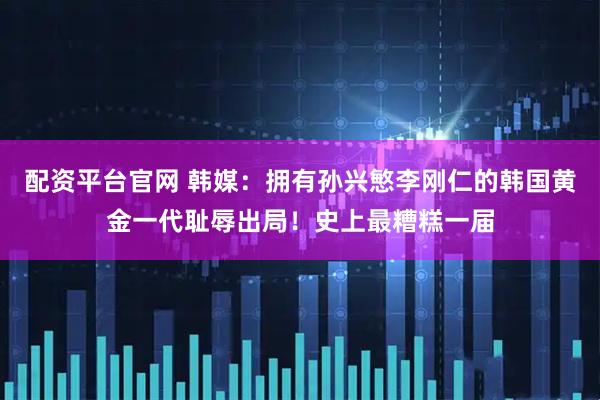 配资平台官网 韩媒：拥有孙兴慜李刚仁的韩国黄金一代耻辱出局！史上最糟糕一届