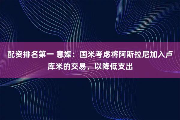 配资排名第一 意媒：国米考虑将阿斯拉尼加入卢库米的交易，以降低支出