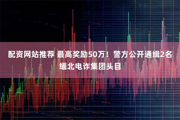 配资网站推荐 最高奖励50万！警方公开通缉2名缅北电诈集团头目