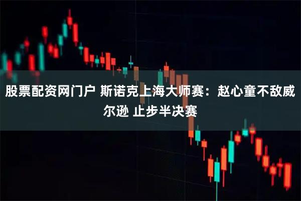 股票配资网门户 斯诺克上海大师赛：赵心童不敌威尔逊 止步半决赛