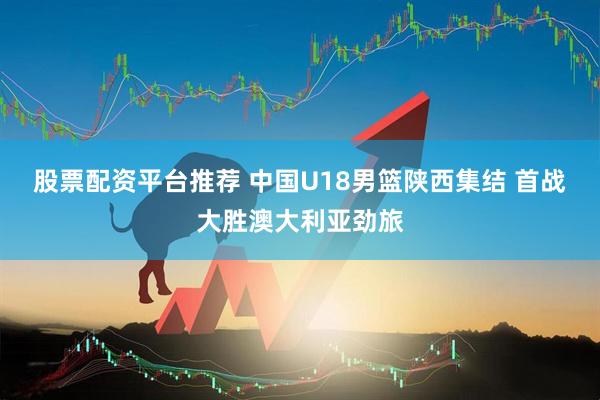 股票配资平台推荐 中国U18男篮陕西集结 首战大胜澳大利亚劲旅